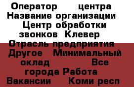 Оператор Call-центра › Название организации ­ Центр обработки звонков «Клевер» › Отрасль предприятия ­ Другое › Минимальный оклад ­ 55 000 - Все города Работа » Вакансии   . Коми респ.